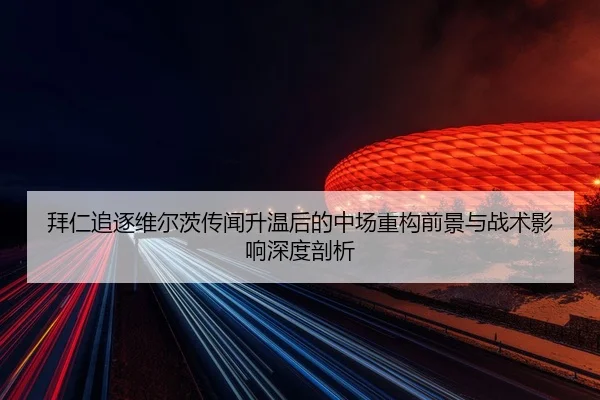 拜仁追逐维尔茨传闻升温后的中场重构前景与战术影响深度剖析