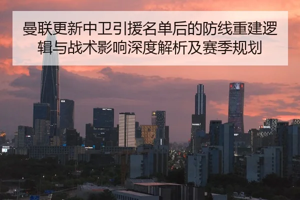 曼联更新中卫引援名单后的防线重建逻辑与战术影响深度解析及赛季规划
